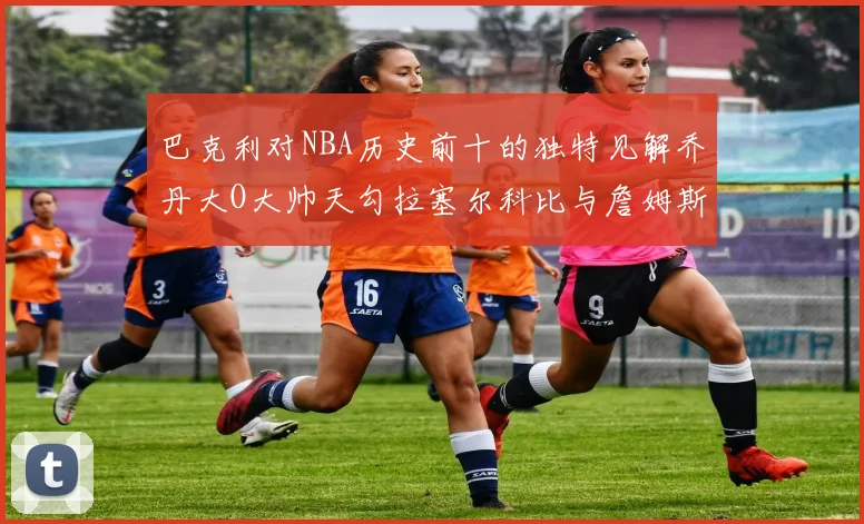 巴克利对NBA历史前十的独特见解乔丹大O大帅天勾拉塞尔科比与詹姆斯排名分析