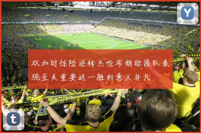 双加时惊险逆转杰伦布朗称团队表现至关重要这一胜利意义非凡