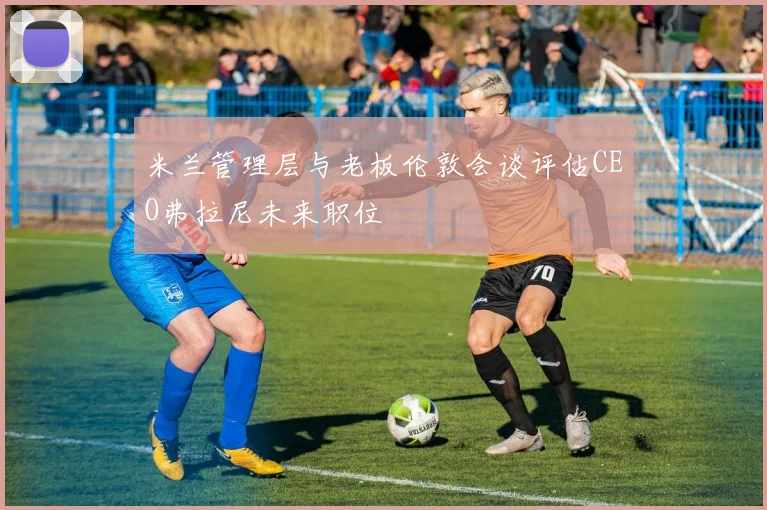 米兰管理层与老板伦敦会谈评估CEO弗拉尼未来职位