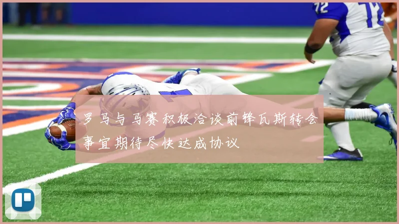 罗马与马赛积极洽谈前锋瓦斯转会事宜期待尽快达成协议