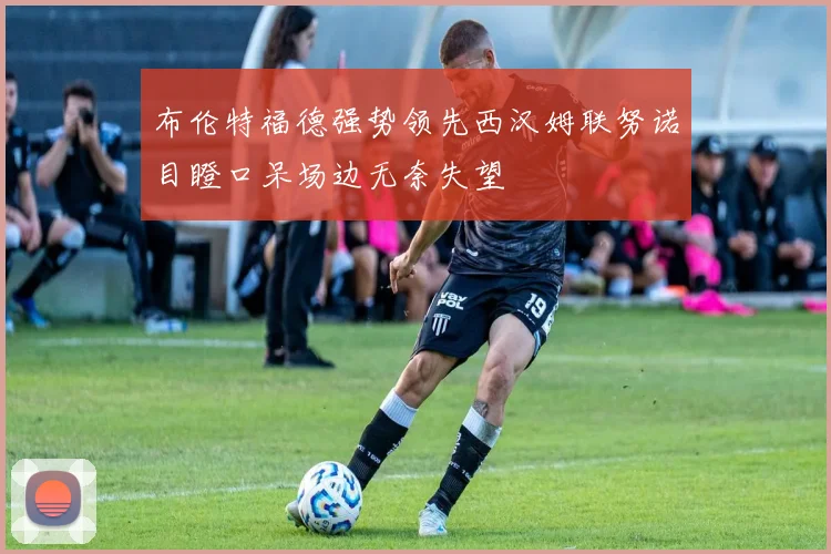 布伦特福德强势领先西汉姆联努诺目瞪口呆场边无奈失望