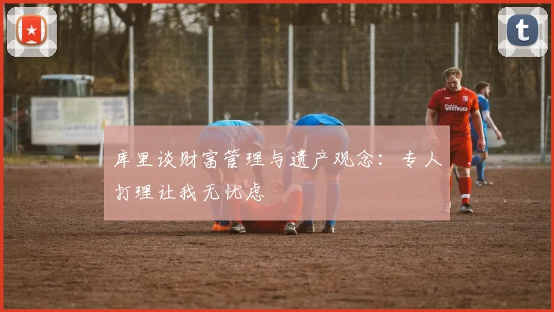 库里谈财富管理与遗产观念：专人打理让我无忧虑