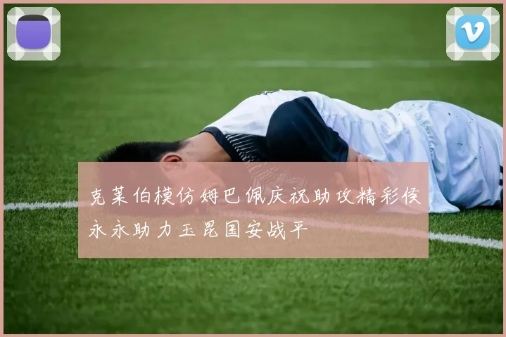 克莱伯模仿姆巴佩庆祝助攻精彩侯永永助力玉昆国安战平