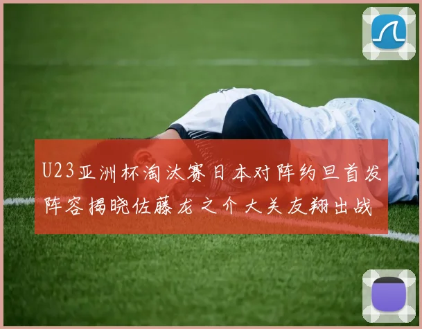 U23亚洲杯淘汰赛日本对阵约旦首发阵容揭晓佐藤龙之介大关友翔出战