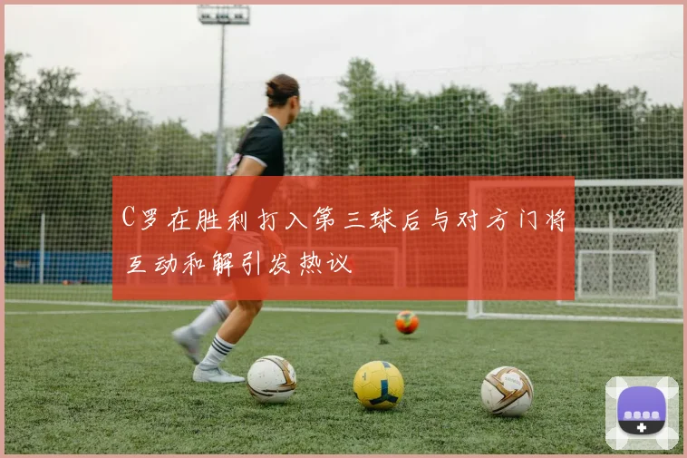 C罗在胜利打入第三球后与对方门将互动和解引发热议