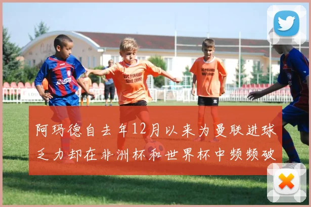 阿玛德自去年12月以来为曼联进球乏力却在非洲杯和世界杯中频频破门