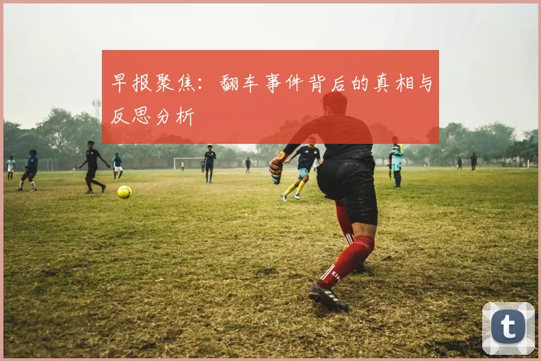 早报聚焦：翻车事件背后的真相与反思分析