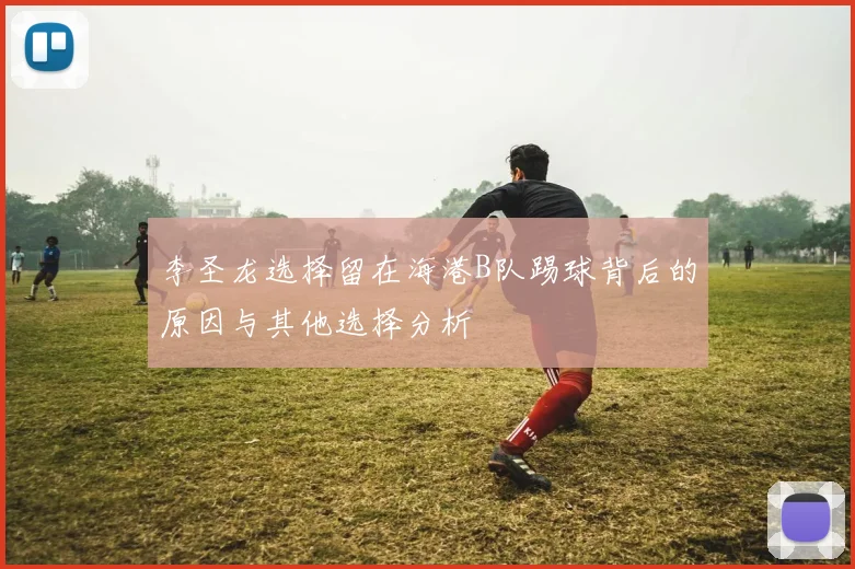 李圣龙选择留在海港B队踢球背后的原因与其他选择分析