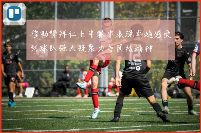 穆勒赞拜仁上半赛季表现卓越感受到球队强大凝聚力与团结精神