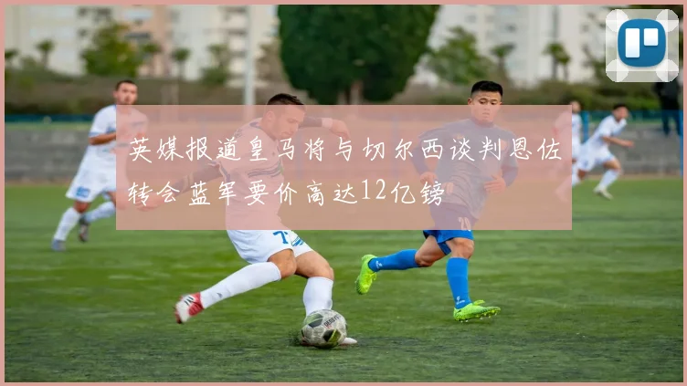 英媒报道皇马将与切尔西谈判恩佐转会蓝军要价高达12亿镑