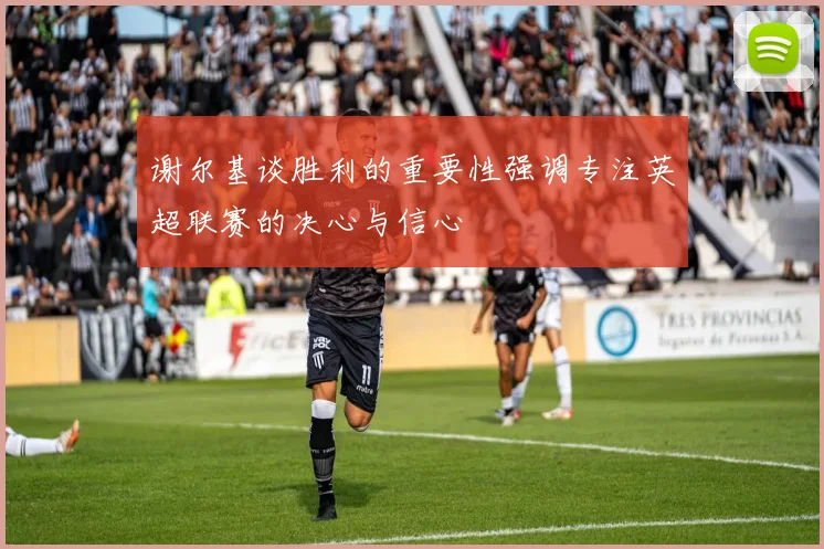 谢尔基谈胜利的重要性强调专注英超联赛的决心与信心