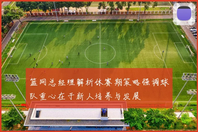 篮网总经理解析休赛期策略强调球队重心在于新人培养与发展