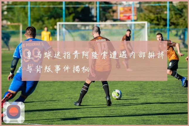 皇马球迷指责阿隆索遭遇内部排挤与背叛事件揭秘