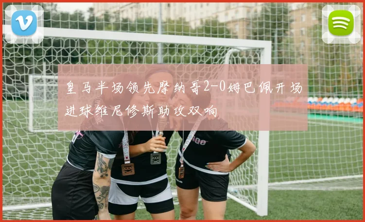 皇马半场领先摩纳哥2-0姆巴佩开场进球维尼修斯助攻双响