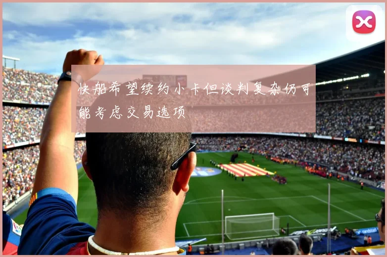 快船希望续约小卡但谈判复杂仍可能考虑交易选项