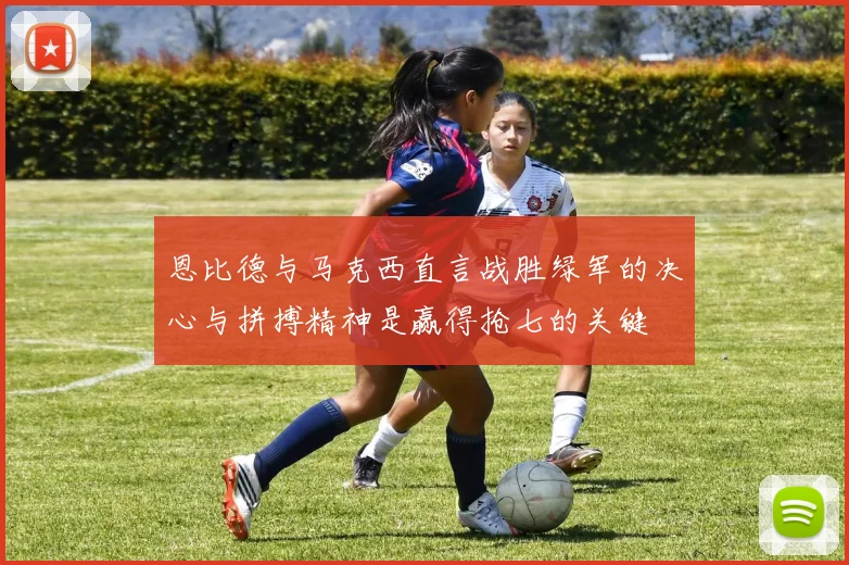恩比德与马克西直言战胜绿军的决心与拼搏精神是赢得抢七的关键