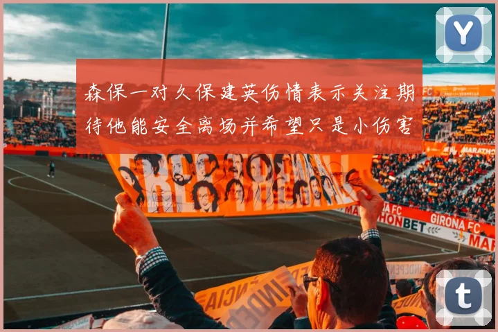 森保一对久保建英伤情表示关注期待他能安全离场并希望只是小伤害