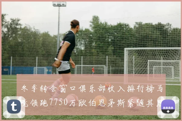 冬季转会窗口俱乐部收入排行榜马竞领跑7750万欧伯恩茅斯紧随其后7200万欧