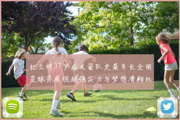 杜兰特37岁成火箭队史最年长全明星球员展现超强实力与梦想滑翔机般飞翔
