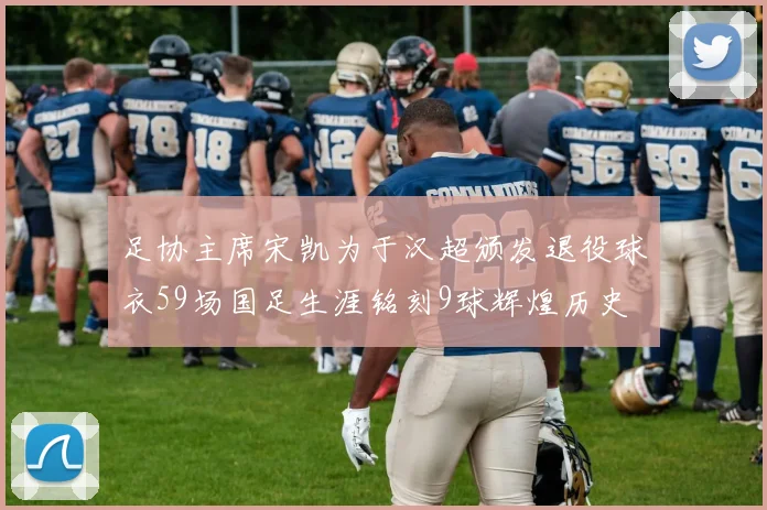 足协主席宋凯为于汉超颁发退役球衣59场国足生涯铭刻9球辉煌历史